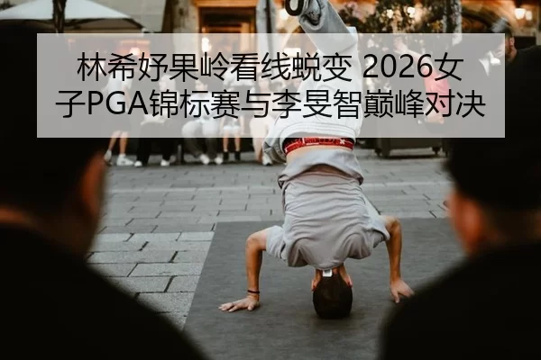林希妤果岭看线蜕变 2026女子PGA锦标赛与李旻智巅峰对决